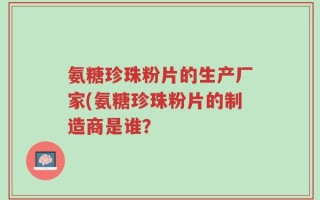 氨糖珍珠粉片的生产厂家(氨糖珍珠粉片的制造商是谁？