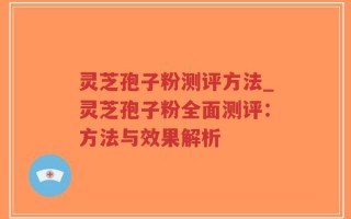 灵芝孢子粉测评方法_灵芝孢子粉全面测评：方法与效果解析