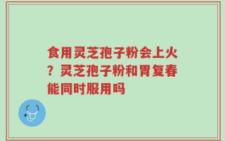 食用灵芝孢子粉会上火？灵芝孢子粉和胃复春能同时服用吗