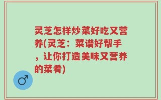 灵芝怎样炒菜好吃又营养(灵芝：菜谱好帮手，让你打造美味又营养的菜肴)