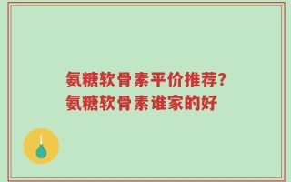 氨糖软骨素平价推荐？氨糖软骨素谁家的好