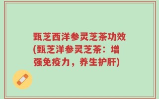 甄芝西洋参灵芝茶功效(甄芝洋参灵芝茶：增强免疫力，养生护肝)