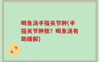 喝鱼汤手指关节肿(手指关节肿胀？喝鱼汤有助缓解)
