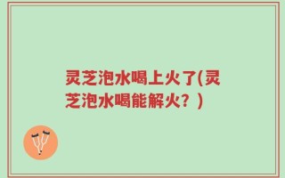 灵芝泡水喝上火了(灵芝泡水喝能解火？)