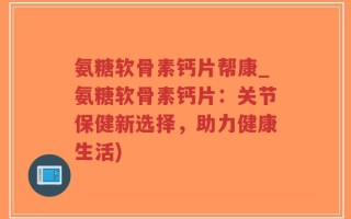 氨糖软骨素钙片帮康_氨糖软骨素钙片：关节保健新选择，助力健康生活)