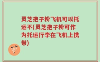 灵芝孢子粉飞机可以托运不(灵芝孢子粉可作为托运行李在飞机上携带)