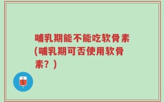 哺乳期能不能吃软骨素(哺乳期可否使用软骨素？)