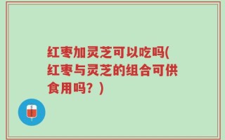 红枣加灵芝可以吃吗(红枣与灵芝的组合可供食用吗？)