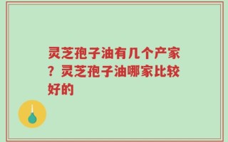 灵芝孢子油有几个产家？灵芝孢子油哪家比较好的