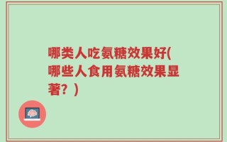哪类人吃氨糖效果好(哪些人食用氨糖效果显著？)