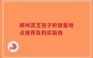 郴州灵芝孢子粉销售地点推荐及购买指南