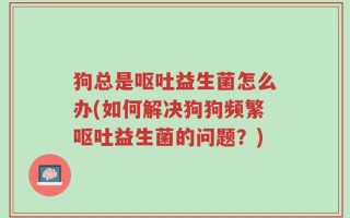 狗总是呕吐益生菌怎么办(如何解决狗狗频繁呕吐益生菌的问题？)