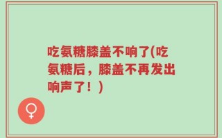 吃氨糖膝盖不响了(吃氨糖后，膝盖不再发出响声了！)