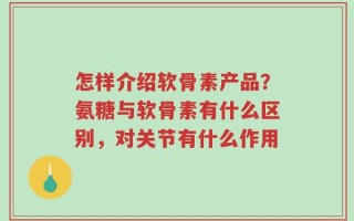 怎样介绍软骨素产品？氨糖与软骨素有什么区别，对关节有什么作用