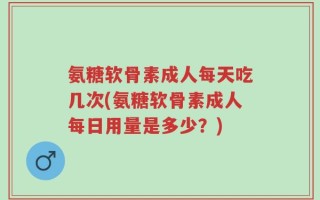 氨糖软骨素成人每天吃几次(氨糖软骨素成人每日用量是多少？)