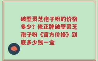 破壁灵芝孢子粉的价格多少？修正牌破壁灵芝孢子粉《官方价格》到底多少钱一盒