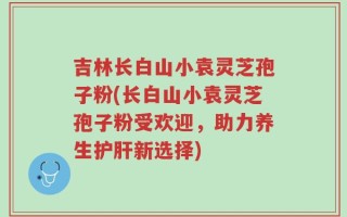 吉林长白山小袁灵芝孢子粉(长白山小袁灵芝孢子粉受欢迎，助力养生护肝新选择)