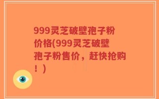 999灵芝破壁孢子粉价格(999灵芝破壁孢子粉售价，赶快抢购！)