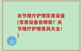 关节理疗护理常用设备(常用设备有哪些？关节理疗护理用具大全！)