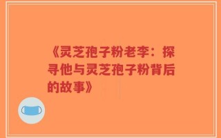 《灵芝孢子粉老李：探寻他与灵芝孢子粉背后的故事》