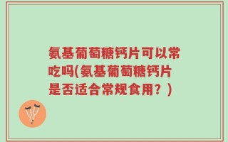 氨基葡萄糖钙片可以常吃吗(氨基葡萄糖钙片是否适合常规食用？)
