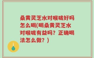 桑黄灵芝水对喉咙好吗怎么喝(喝桑黄灵芝水对喉咙有益吗？正确喝法怎么做？)
