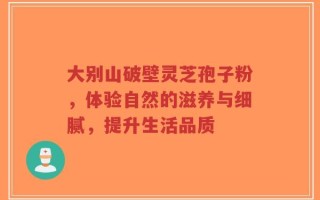 大别山破壁灵芝孢子粉，体验自然的滋养与细腻，提升生活品质