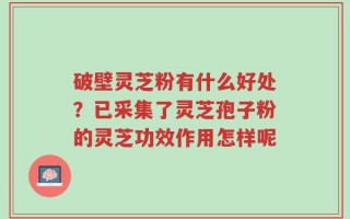 破壁灵芝粉有什么好处？已采集了灵芝孢子粉的灵芝功效作用怎样呢