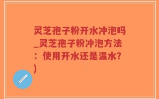 灵芝孢子粉开水冲泡吗_灵芝孢子粉冲泡方法：使用开水还是温水？)