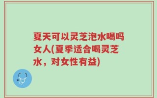 夏天可以灵芝泡水喝吗女人(夏季适合喝灵芝水，对女性有益)