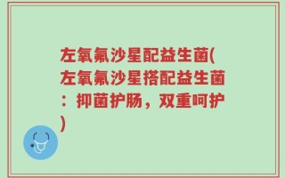 左氧氟沙星配益生菌(左氧氟沙星搭配益生菌：抑菌护肠，双重呵护)