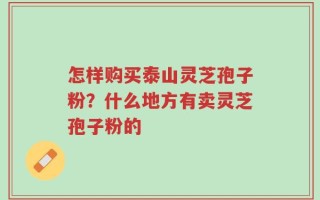 怎样购买泰山灵芝孢子粉？什么地方有卖灵芝孢子粉的