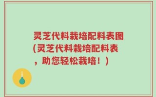 灵芝代料栽培配料表图(灵芝代料栽培配料表，助您轻松栽培！)