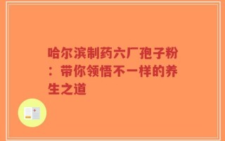 哈尔滨制药六厂孢子粉：带你领悟不一样的养生之道
