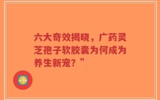 六大奇效揭晓，广药灵芝孢子软胶囊为何成为养生新宠？”