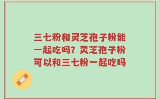 三七粉和灵芝孢子粉能一起吃吗？灵芝孢子粉可以和三七粉一起吃吗