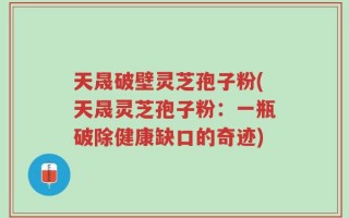 天晟破壁灵芝孢子粉(天晟灵芝孢子粉：一瓶破除健康缺口的奇迹)