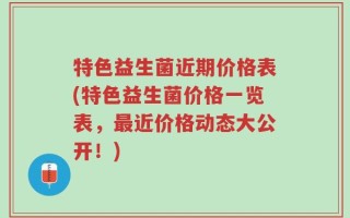 特色益生菌近期价格表(特色益生菌价格一览表，最近价格动态大公开！)