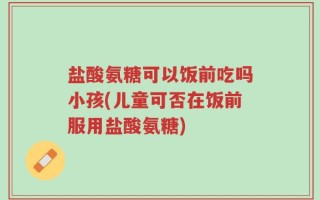 盐酸氨糖可以饭前吃吗小孩(儿童可否在饭前服用盐酸氨糖)