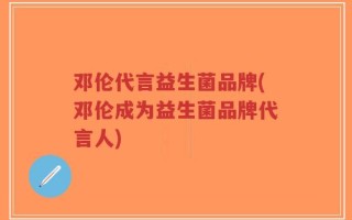 邓伦代言益生菌品牌(邓伦成为益生菌品牌代言人)