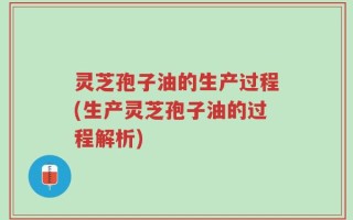 灵芝孢子油的生产过程(生产灵芝孢子油的过程解析)