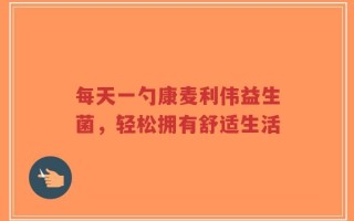 每天一勺康麦利伟益生菌，轻松拥有舒适生活