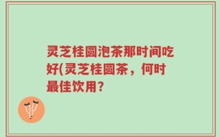 灵芝桂圆泡茶那时间吃好(灵芝桂圆茶，何时最佳饮用？