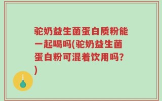 驼奶益生菌蛋白质粉能一起喝吗(驼奶益生菌蛋白粉可混着饮用吗？)