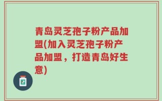 青岛灵芝孢子粉产品加盟(加入灵芝孢子粉产品加盟，打造青岛好生意)