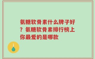 氨糖软骨素什么牌子好？氨糖软骨素排行榜上你最爱的是哪款