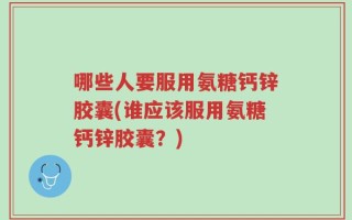 哪些人要服用氨糖钙锌胶囊(谁应该服用氨糖钙锌胶囊？)
