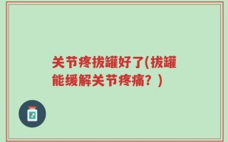 关节疼拔罐好了(拔罐能缓解关节疼痛？)
