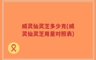 威灵仙灵芝多少克(威灵仙灵芝用量对照表)