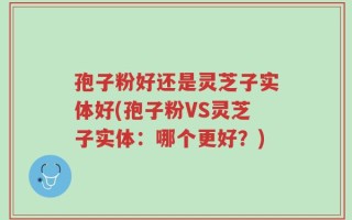 孢子粉好还是灵芝子实体好(孢子粉VS灵芝子实体：哪个更好？)